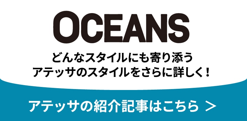 OCEANS どんなスタイルにも寄り添うアテッサのスタイルをさらに詳しく！ アテッサの紹介記事はこちら ＞